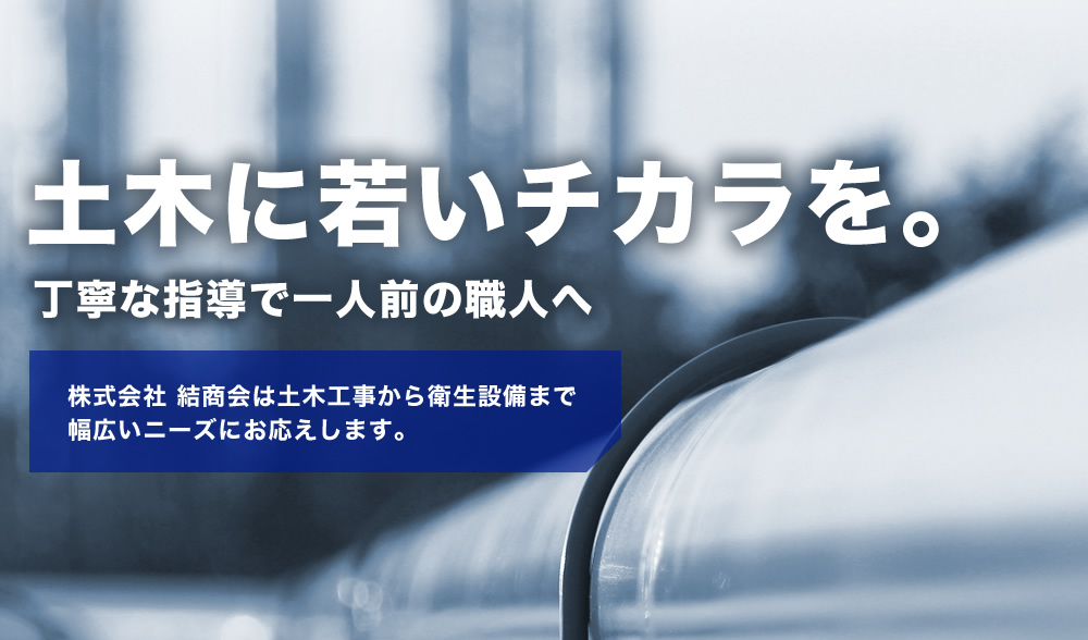 土木に若いチカラを。 丁寧な指導で一人前の職人へ 株式会社 結商会は土木工事から衛生設備まで幅広いニーズにお応えします。